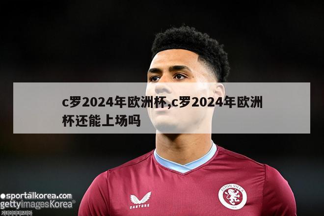 c罗2024年欧洲杯,c罗2024年欧洲杯还能上场吗