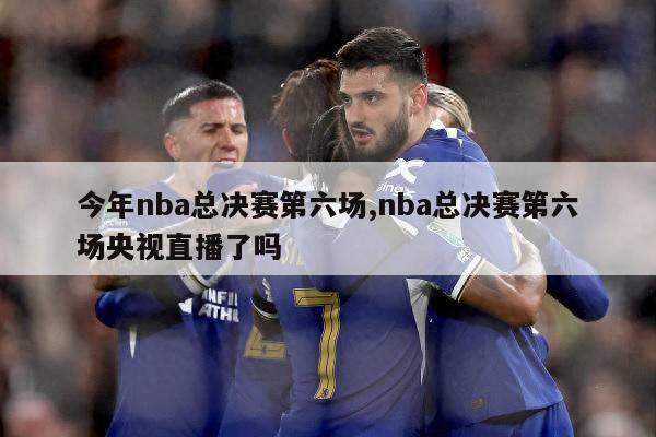 今年nba总决赛第六场,nba总决赛第六场央视直播了吗