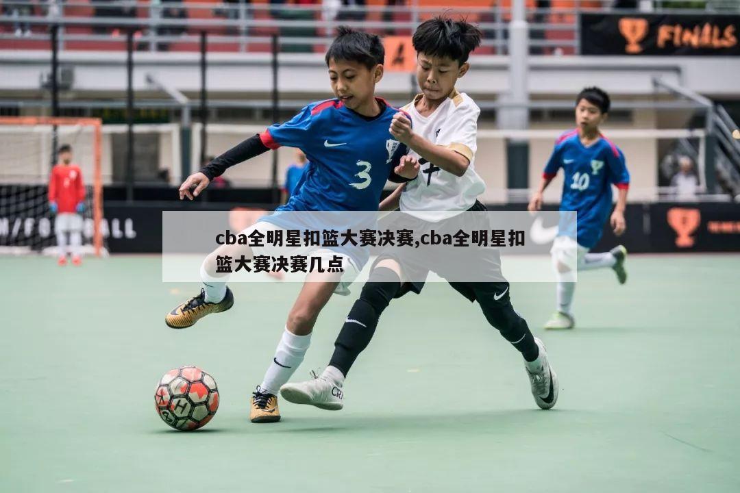 cba全明星扣篮大赛决赛,cba全明星扣篮大赛决赛几点