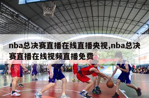 nba总决赛直播在线直播央视,nba总决赛直播在线视频直播免费