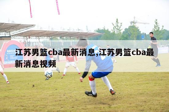 江苏男篮cba最新消息,江苏男篮cba最新消息视频