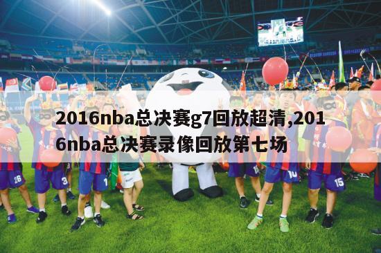 2016nba总决赛g7回放超清,2016nba总决赛录像回放第七场