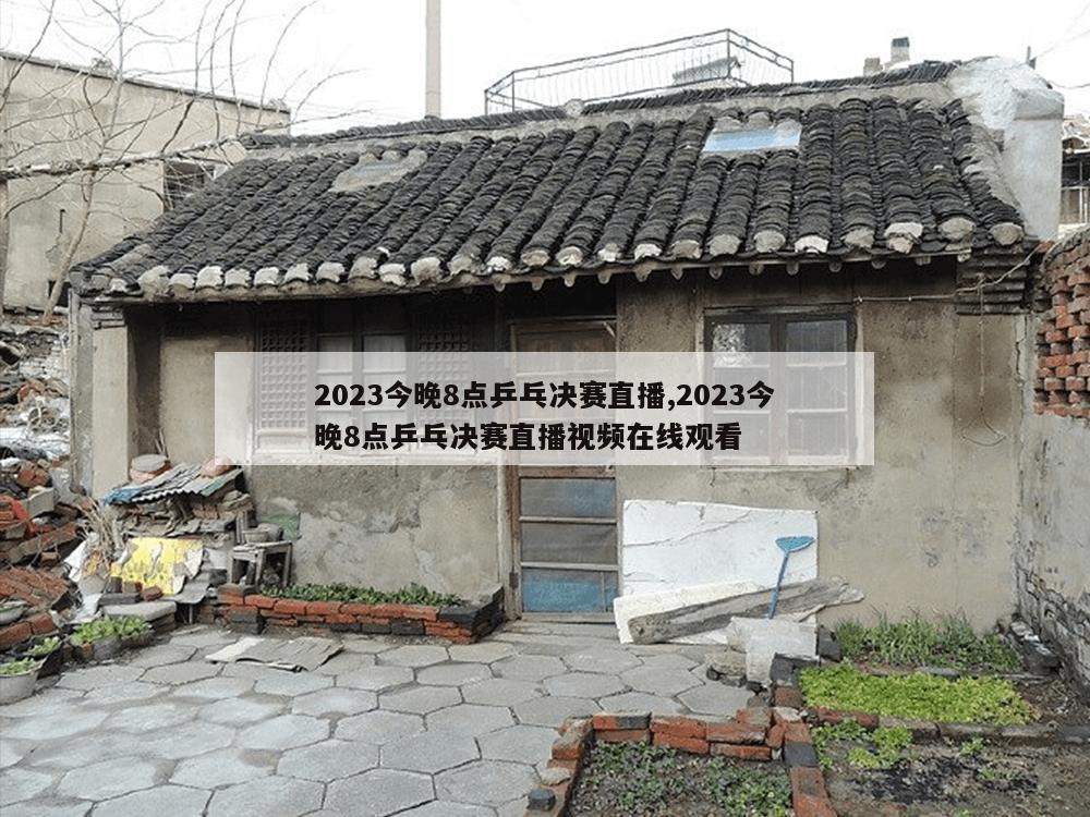 2023今晚8点乒乓决赛直播,2023今晚8点乒乓决赛直播视频在线观看