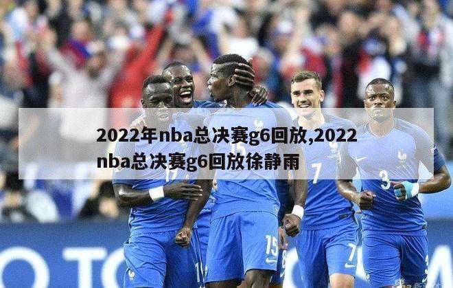 2022年nba总决赛g6回放,2022nba总决赛g6回放徐静雨