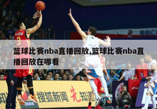 篮球比赛nba直播回放,篮球比赛nba直播回放在哪看