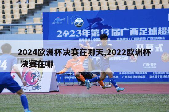 2024欧洲杯决赛在哪天,2022欧洲杯 决赛在哪