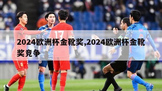 2024欧洲杯金靴奖,2024欧洲杯金靴奖竞争